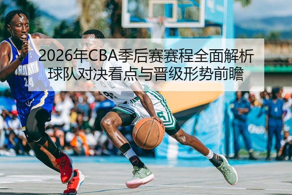 2026年CBA季后赛赛程全面解析球队对决看点与晋级形势前瞻