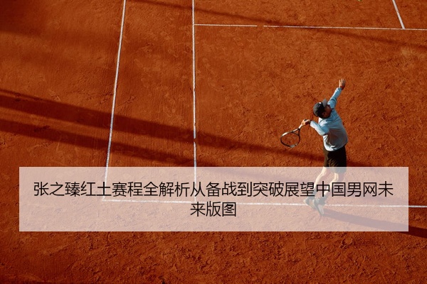 张之臻红土赛程全解析从备战到突破展望中国男网未来版图