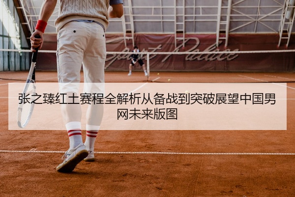 张之臻红土赛程全解析从备战到突破展望中国男网未来版图