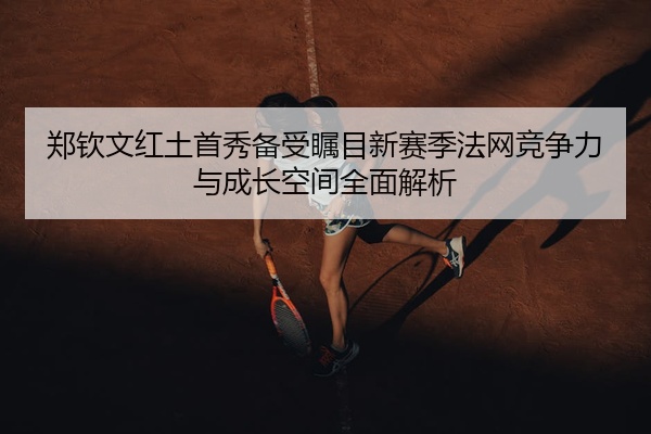 郑钦文红土首秀备受瞩目新赛季法网竞争力与成长空间全面解析