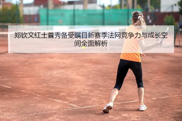 郑钦文红土首秀备受瞩目新赛季法网竞争力与成长空间全面解析