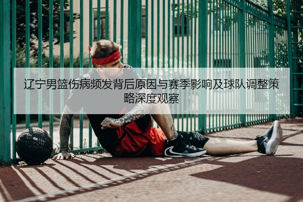 辽宁男篮伤病频发背后原因与赛季影响及球队调整策略深度观察