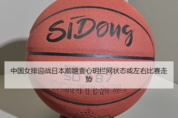 中国女排迎战日本前瞻袁心玥拦网状态或左右比赛走势