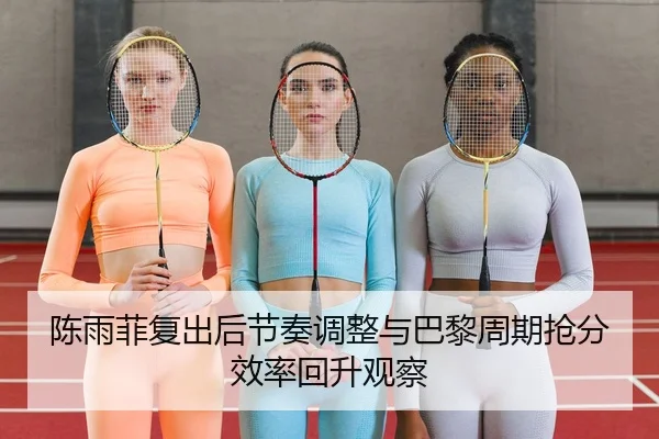 陈雨菲复出后节奏调整与巴黎周期抢分效率回升观察（NG tiyu）